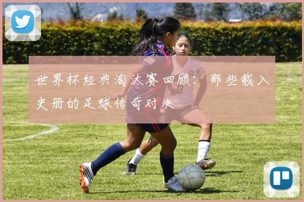 世界杯经典淘汰赛回顾:那些载入史册的足球传奇对决