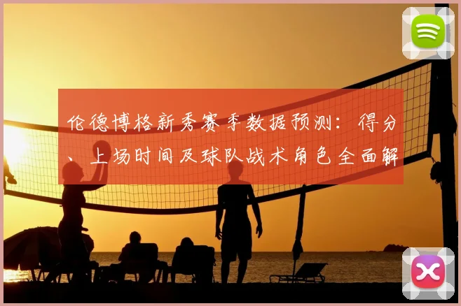 伦德博格新秀赛季数据预测:得分、上场时间及球队战术角色全面解析