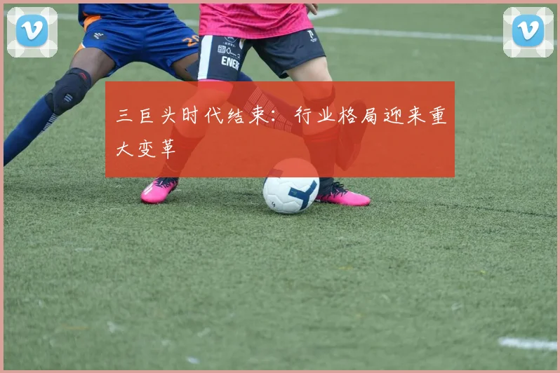 三巨头时代结束:行业格局迎来重大变革