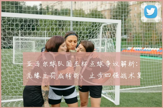 亚马尔球队国王杯点球争议解析:无缘主罚成转折,止步四强战术复盘