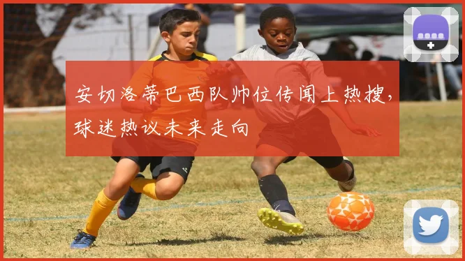 安切洛蒂巴西队帅位传闻上热搜，球迷热议未来走向