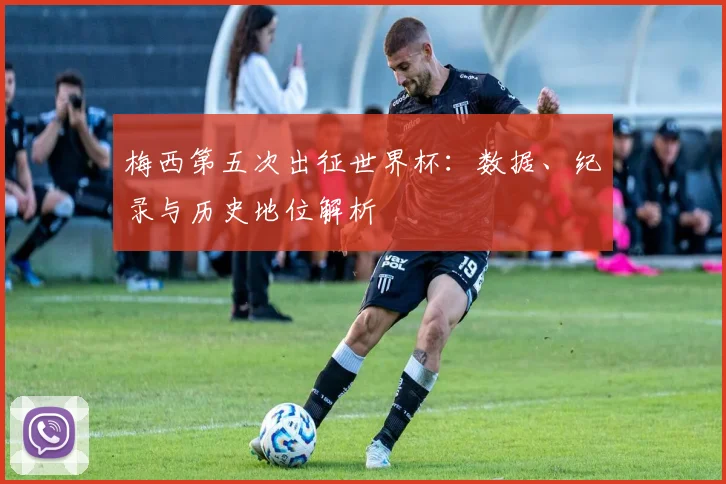 梅西第五次出征世界杯:数据、纪录与历史地位解析