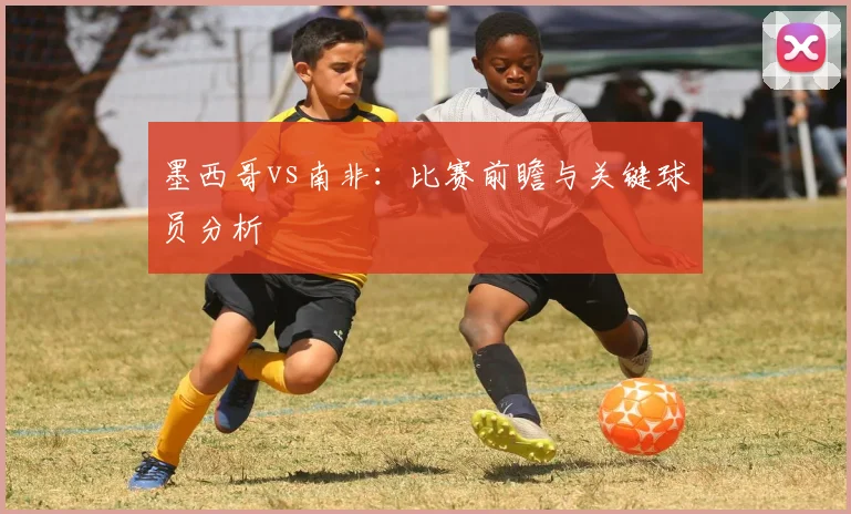 墨西哥vs南非:比赛前瞻与关键球员分析