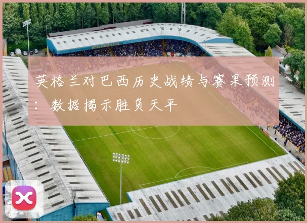 英格兰对巴西历史战绩与赛果预测：数据揭示胜负天平