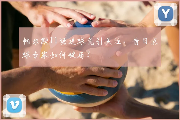 帕尔默11场进球荒引关注，昔日点球专家如何破局？