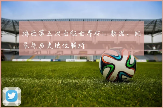 梅西第五次出征世界杯：数据、纪录与历史地位解析