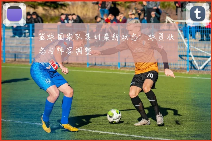 篮球国家队集训最新动态：球员状态与阵容调整