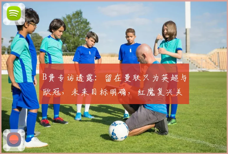 B费专访透露:留在曼联只为英超与欧冠,未来目标明确,红魔复兴关键!