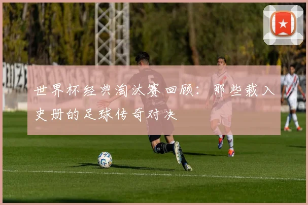 世界杯经典淘汰赛回顾：那些载入史册的足球传奇对决